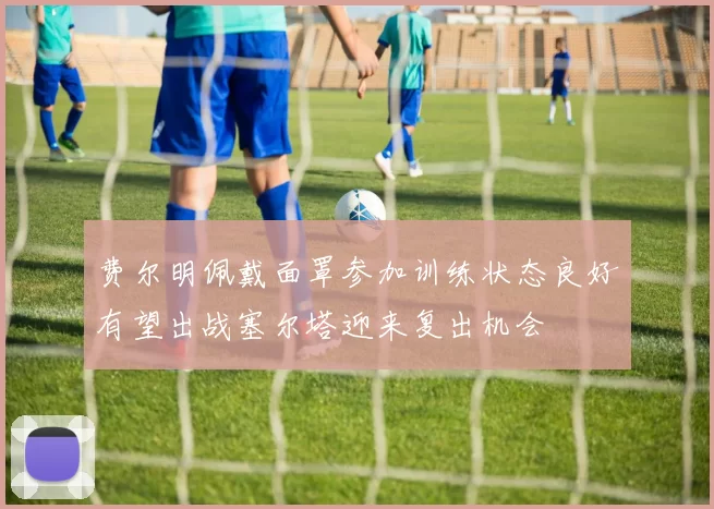 费尔明佩戴面罩参加训练状态良好有望出战塞尔塔迎来复出机会