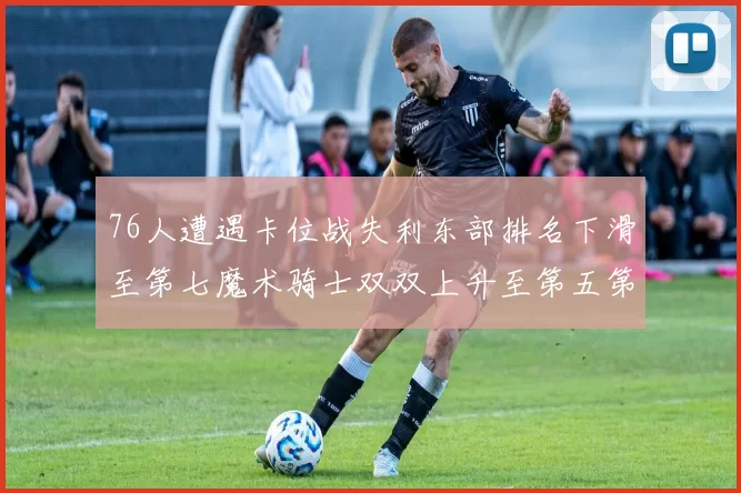 76人遭遇卡位战失利东部排名下滑至第七魔术骑士双双上升至第五第六位