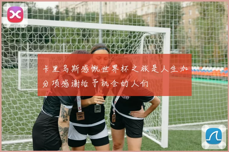 卡里乌斯感慨世界杯之旅是人生加分项感谢给予机会的人们