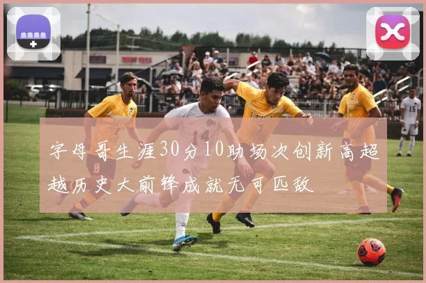 字母哥生涯30分10助场次创新高超越历史大前锋成就无可匹敌