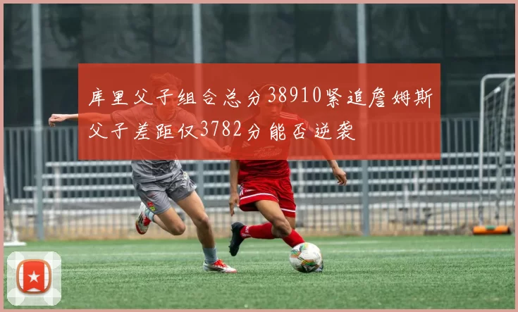 库里父子组合总分38910紧追詹姆斯父子差距仅3782分能否逆袭