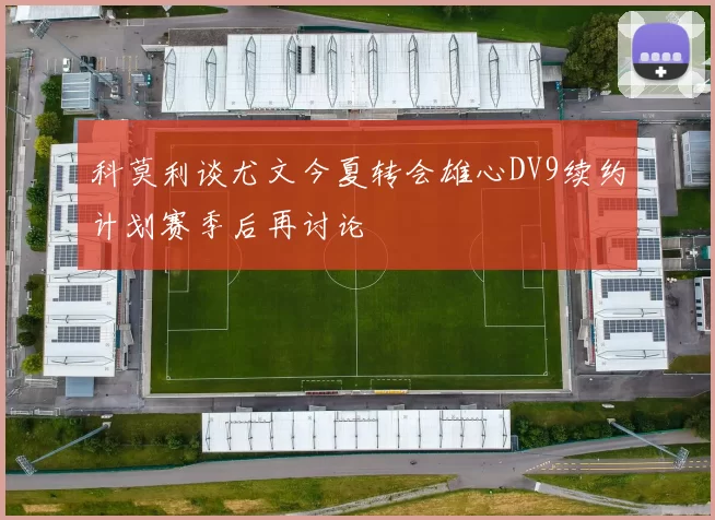 科莫利谈尤文今夏转会雄心DV9续约计划赛季后再讨论