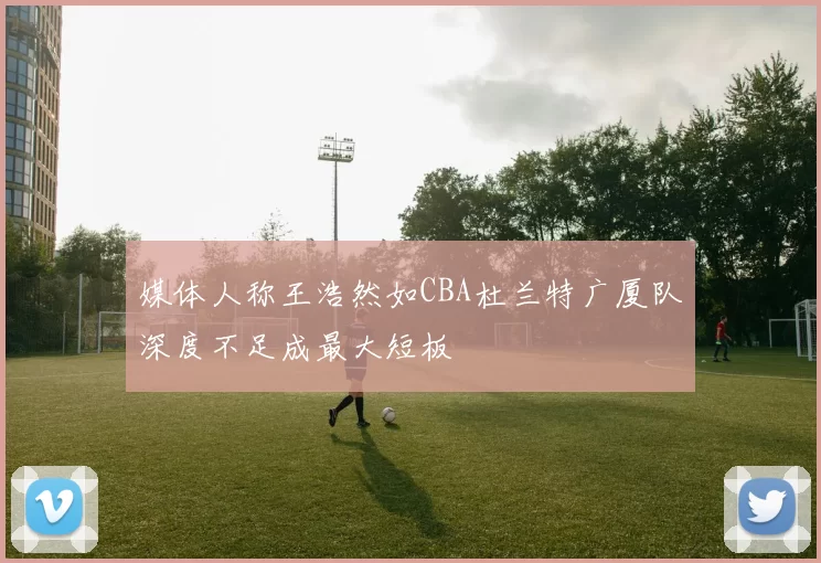 媒体人称王浩然如CBA杜兰特广厦队深度不足成最大短板