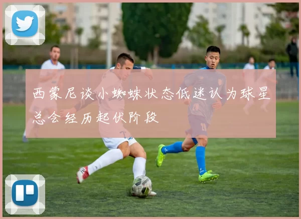 西蒙尼谈小蜘蛛状态低迷认为球星总会经历起伏阶段