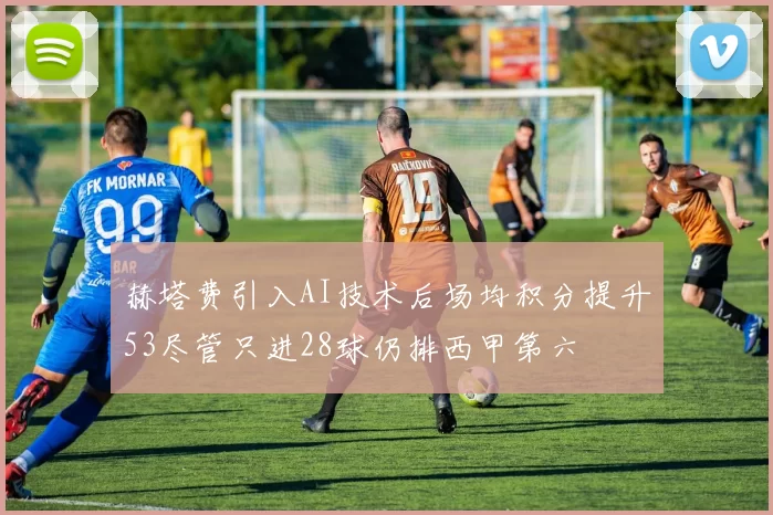 赫塔费引入AI技术后场均积分提升53尽管只进28球仍排西甲第六