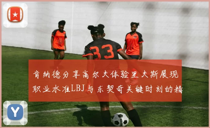 肯纳德分享高尔夫体验里夫斯展现职业水准LBJ与东契奇关键时刻的精彩表现