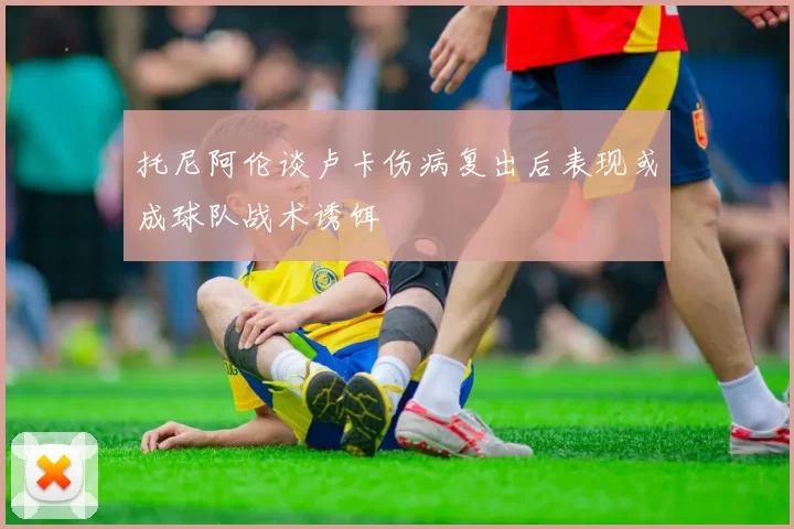 托尼阿伦谈卢卡伤病复出后表现或成球队战术诱饵