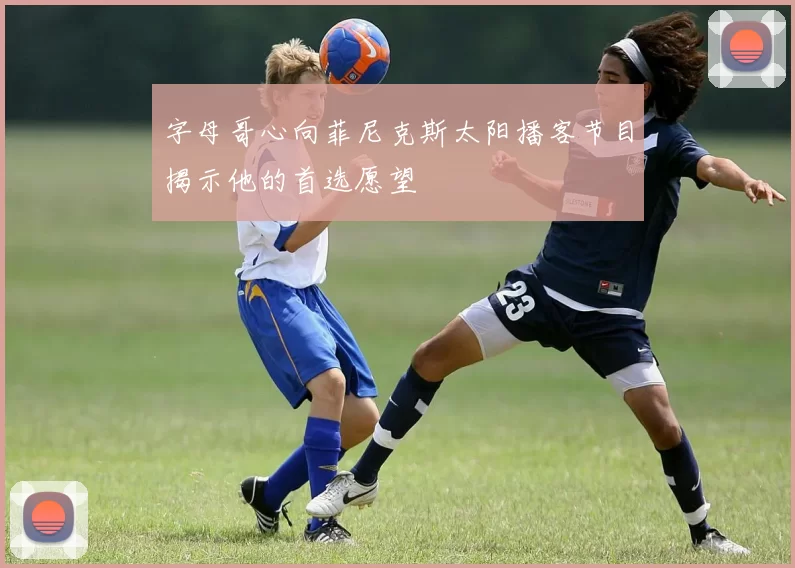 字母哥心向菲尼克斯太阳播客节目揭示他的首选愿望
