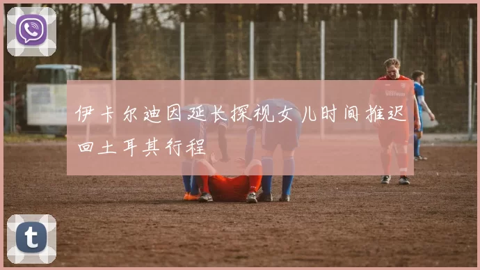 伊卡尔迪因延长探视女儿时间推迟回土耳其行程
