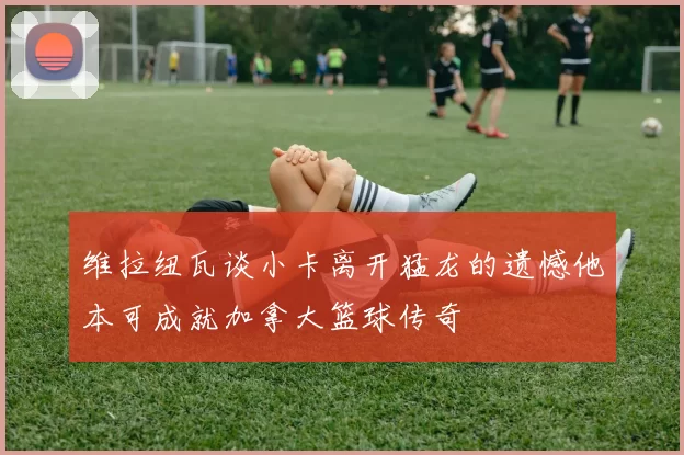 维拉纽瓦谈小卡离开猛龙的遗憾他本可成就加拿大篮球传奇
