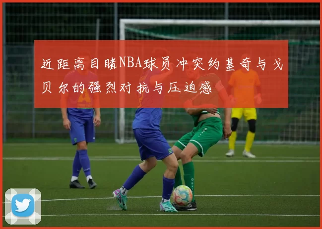 近距离目睹NBA球员冲突约基奇与戈贝尔的强烈对抗与压迫感