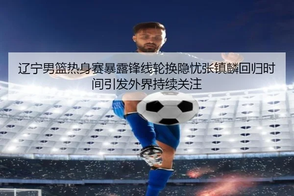 辽宁男篮热身赛暴露锋线轮换隐忧张镇麟回归时间引发外界持续关注 | kaiyunsports
